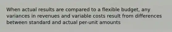 When actual results are compared to a flexible budget, any variances in revenues and variable costs result from differences between standard and actual per-unit amounts