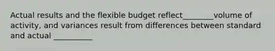 Actual results and the flexible budget reflect________volume of activity, and variances result from differences between standard and actual __________