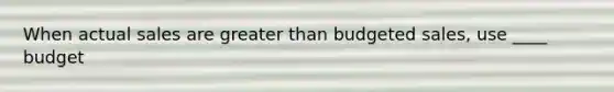 When actual sales are greater than budgeted sales, use ____ budget