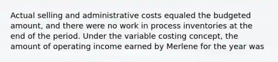 Actual selling and administrative costs equaled the budgeted amount, and there were no work in process inventories at the end of the period. Under the variable costing concept, the amount of operating income earned by Merlene for the year was