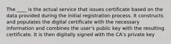 The ____ is the actual service that issues certificate based on the data provided during the initial registration process. It constructs and populates the digital certificate with the necessary information and combines the user's public key with the resulting certificate. It is then digitally signed with the CA's private key