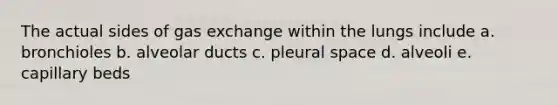 The actual sides of <a href='https://www.questionai.com/knowledge/kU8LNOksTA-gas-exchange' class='anchor-knowledge'>gas exchange</a> within the lungs include a. bronchioles b. alveolar ducts c. pleural space d. alveoli e. capillary beds