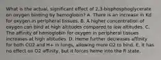 What is the actual, significant effect of 2,3-bisphosphoglycerate on oxygen binding by hemoglobin? A. There is an increase in Kd for oxygen in peripheral tissues. B. A higher concentration of oxygen can bind at high altitudes compared to low altitudes. C. The affinity of hemoglobin for oxygen in peripheral tissues increases at high altitudes. D. Heme further decreases affinity for both CO2 and H+ in lungs, allowing more O2 to bind. E. It has no effect on O2 affinity, but it forces heme into the R state.