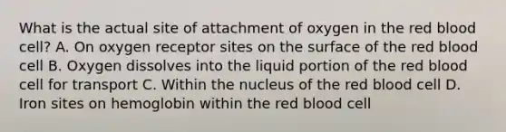 What is the actual site of attachment of oxygen in the red blood​ cell? A. On oxygen receptor sites on the surface of the red blood cell B. Oxygen dissolves into the liquid portion of the red blood cell for transport C. Within the nucleus of the red blood cell D. Iron sites on hemoglobin within the red blood cell