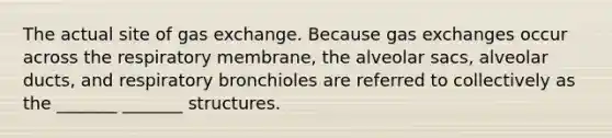 The actual site of gas exchange. Because gas exchanges occur across the respiratory membrane, the alveolar sacs, alveolar ducts, and respiratory bronchioles are referred to collectively as the _______ _______ structures.