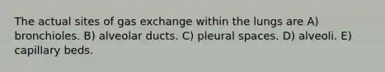 The actual sites of gas exchange within the lungs are A) bronchioles. B) alveolar ducts. C) pleural spaces. D) alveoli. E) capillary beds.