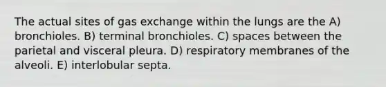 The actual sites of <a href='https://www.questionai.com/knowledge/kU8LNOksTA-gas-exchange' class='anchor-knowledge'>gas exchange</a> within the lungs are the A) bronchioles. B) terminal bronchioles. C) spaces between the parietal and visceral pleura. D) respiratory membranes of the alveoli. E) interlobular septa.