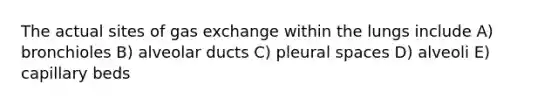 The actual sites of gas exchange within the lungs include A) bronchioles B) alveolar ducts C) pleural spaces D) alveoli E) capillary beds