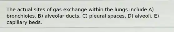 The actual sites of gas exchange within the lungs include A) bronchioles. B) alveolar ducts. C) pleural spaces. D) alveoli. E) capillary beds.