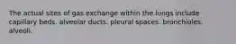 The actual sites of gas exchange within the lungs include capillary beds. alveolar ducts. pleural spaces. bronchioles. alveoli.