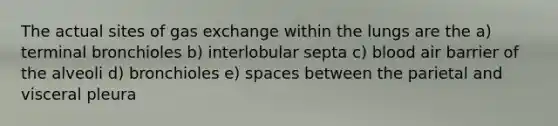 The actual sites of gas exchange within the lungs are the a) terminal bronchioles b) interlobular septa c) blood air barrier of the alveoli d) bronchioles e) spaces between the parietal and visceral pleura