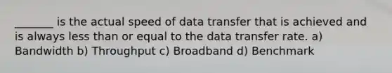 _______ is the actual speed of data transfer that is achieved and is always less than or equal to the data transfer rate. a) Bandwidth b) Throughput c) Broadband d) Benchmark