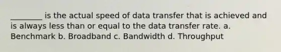 ________ is the actual speed of data transfer that is achieved and is always less than or equal to the data transfer rate. a. Benchmark b. Broadband c. Bandwidth d. Throughput