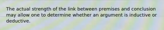 The actual strength of the link between premises and conclusion may allow one to determine whether an argument is inductive or deductive.