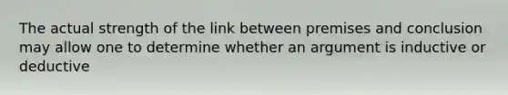 The actual strength of the link between premises and conclusion may allow one to determine whether an argument is inductive or deductive