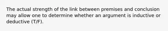 The actual strength of the link between premises and conclusion may allow one to determine whether an argument is inductive or deductive (T/F).