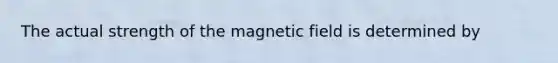 The actual strength of the magnetic field is determined by