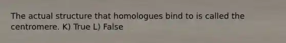 The actual structure that homologues bind to is called the centromere. K) True L) False