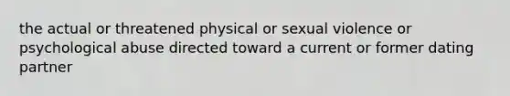 the actual or threatened physical or sexual violence or psychological abuse directed toward a current or former dating partner