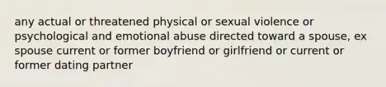 any actual or threatened physical or sexual violence or psychological and emotional abuse directed toward a spouse, ex spouse current or former boyfriend or girlfriend or current or former dating partner