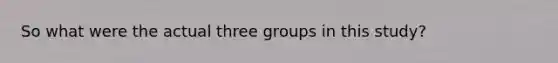 So what were the actual three groups in this study?