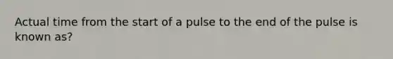 Actual time from the start of a pulse to the end of the pulse is known as?