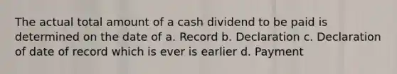 The actual total amount of a cash dividend to be paid is determined on the date of a. Record b. Declaration c. Declaration of date of record which is ever is earlier d. Payment