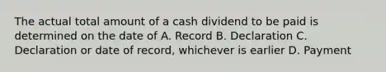 The actual total amount of a cash dividend to be paid is determined on the date of A. Record B. Declaration C. Declaration or date of record, whichever is earlier D. Payment