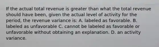 If the actual total revenue is greater than what the total revenue should have been, given the actual level of activity for the period, the revenue variance is: A. labeled as favorable. B. labeled as unfavorable C. cannot be labeled as favorable or unfavorable without obtaining an explanation. D. an activity variance.