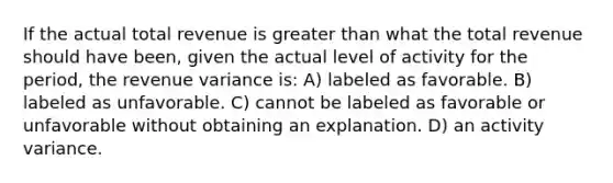 If the actual total revenue is greater than what the total revenue should have been, given the actual level of activity for the period, the revenue variance is: A) labeled as favorable. B) labeled as unfavorable. C) cannot be labeled as favorable or unfavorable without obtaining an explanation. D) an activity variance.