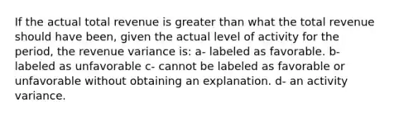 If the actual total revenue is greater than what the total revenue should have been, given the actual level of activity for the period, the revenue variance is: a- labeled as favorable. b- labeled as unfavorable c- cannot be labeled as favorable or unfavorable without obtaining an explanation. d- an activity variance.