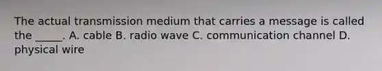 The actual transmission medium that carries a message is called the _____. A. cable B. radio wave C. communication channel D. physical wire