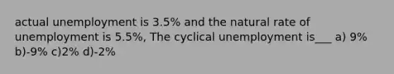 actual unemployment is 3.5% and the natural rate of unemployment is 5.5%, The cyclical unemployment is___ a) 9% b)-9% c)2% d)-2%