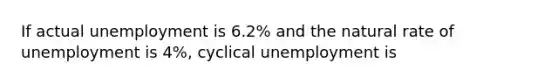 If actual unemployment is 6.2% and the natural rate of unemployment is 4%, cyclical unemployment is