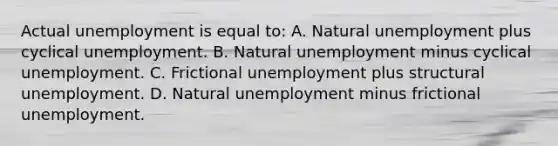 Actual unemployment is equal to: A. Natural unemployment plus cyclical unemployment. B. Natural unemployment minus cyclical unemployment. C. Frictional unemployment plus structural unemployment. D. Natural unemployment minus frictional unemployment.