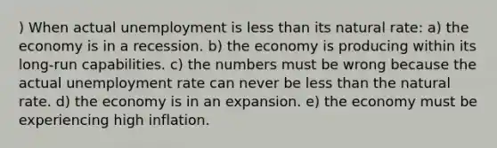 ) When actual unemployment is less than its natural rate: a) the economy is in a recession. b) the economy is producing within its long-run capabilities. c) the numbers must be wrong because the actual unemployment rate can never be less than the natural rate. d) the economy is in an expansion. e) the economy must be experiencing high inflation.