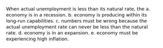 When actual unemployment is less than its natural rate, the a. economy is in a recession. b. economy is producing within its long-run capabilities. c. numbers must be wrong because the actual unemployment rate can never be less than the natural rate. d. economy is in an expansion. e. economy must be experiencing high inflation.