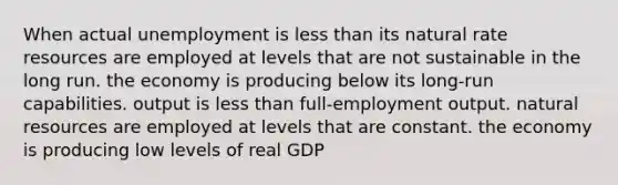 When actual unemployment is less than its natural rate resources are employed at levels that are not sustainable in the long run. the economy is producing below its long-run capabilities. output is less than full-employment output. natural resources are employed at levels that are constant. the economy is producing low levels of real GDP