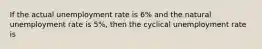 If the actual unemployment rate is 6% and the natural unemployment rate is 5%, then the cyclical unemployment rate is