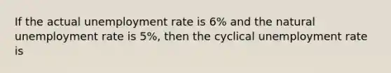 If the actual unemployment rate is 6% and the natural unemployment rate is 5%, then the cyclical unemployment rate is