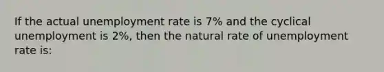 If the actual unemployment rate is 7% and the cyclical unemployment is 2%, then the natural rate of unemployment rate is: