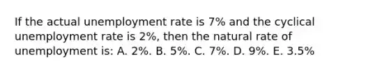 If the actual unemployment rate is 7% and the cyclical unemployment rate is 2%, then the natural rate of unemployment is: A. 2%. B. 5%. C. 7%. D. 9%. E. 3.5%