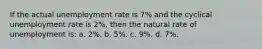 If the actual unemployment rate is 7% and the cyclical unemployment rate is 2%, then the natural rate of unemployment is: a. 2%. b. 5%. c. 9%. d. 7%.