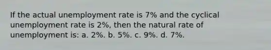 If the actual unemployment rate is 7% and the cyclical unemployment rate is 2%, then the natural rate of unemployment is: a. 2%. b. 5%. c. 9%. d. 7%.