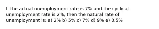 If the actual unemployment rate is 7% and the cyclical unemployment rate is 2%, then the natural rate of unemployment is: a) 2% b) 5% c) 7% d) 9% e) 3.5%