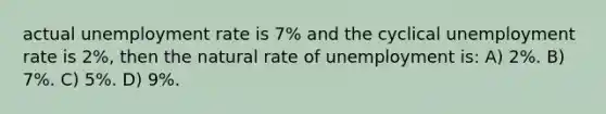 actual unemployment rate is 7% and the cyclical unemployment rate is 2%, then the natural rate of unemployment is: A) 2%. B) 7%. C) 5%. D) 9%.