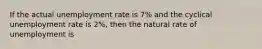 If the actual unemployment rate is 7% and the cyclical unemployment rate is 2%, then the natural rate of unemployment is