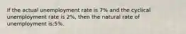 If the actual unemployment rate is 7% and the cyclical unemployment rate is 2%, then the natural rate of unemployment is:5%.