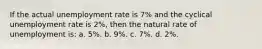 If the actual unemployment rate is 7% and the cyclical unemployment rate is 2%, then the natural rate of unemployment is: a. 5%. b. 9%. c. 7%. d. 2%.