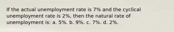 If the actual unemployment rate is 7% and the cyclical unemployment rate is 2%, then the natural rate of unemployment is: a. 5%. b. 9%. c. 7%. d. 2%.